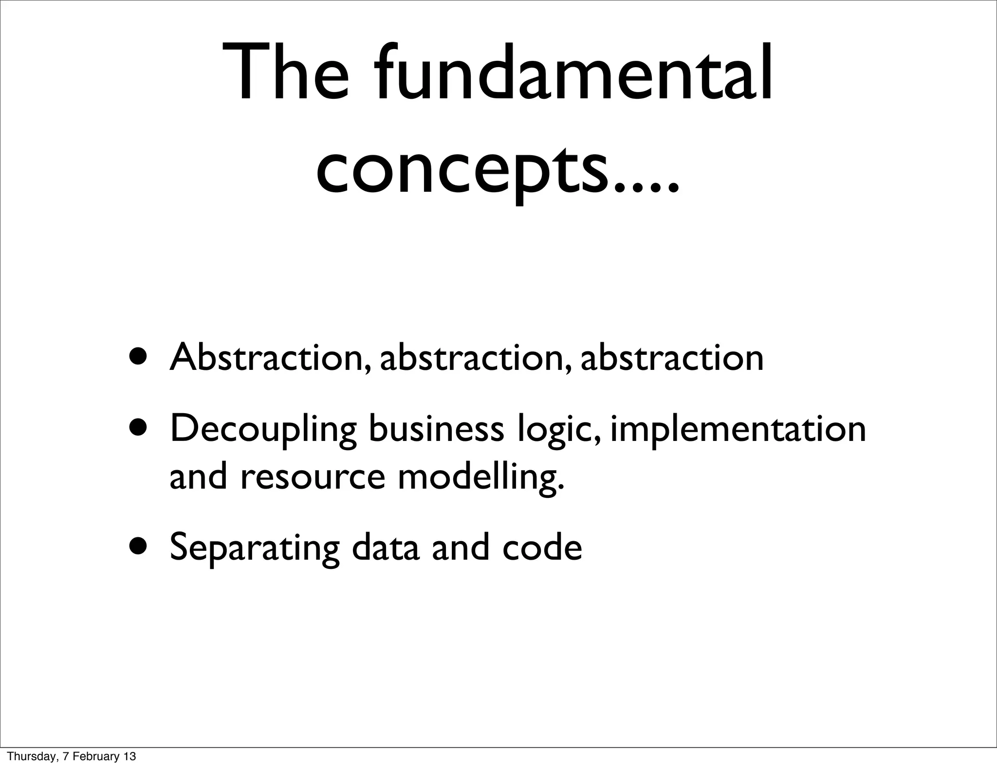 The fundamental
                               concepts....

                     • Abstraction, abstraction, abstraction
                     • Decoupling business logic, implementation
                          and resource modelling.
                     • Separating data and code

Thursday, 7 February 13
 