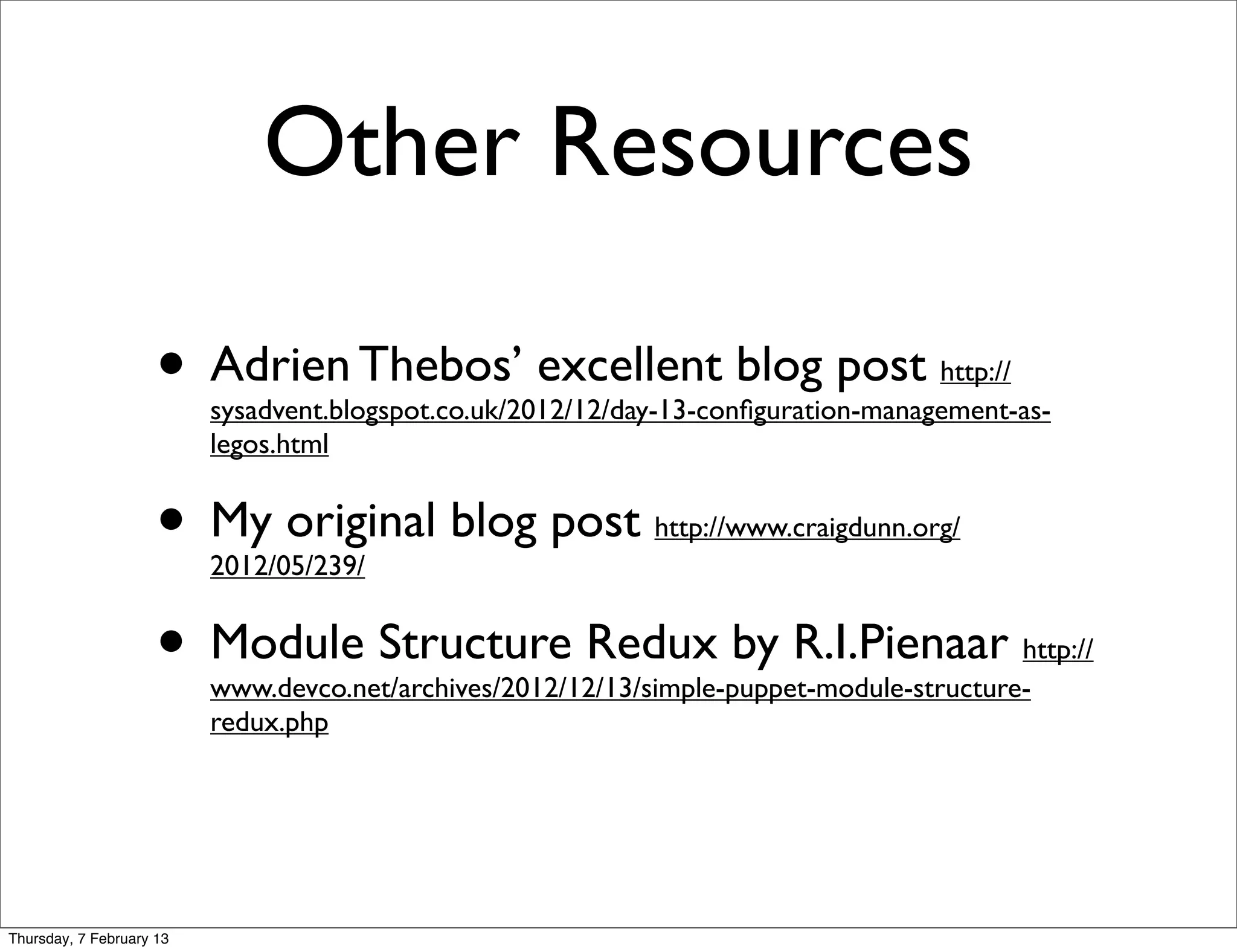 Other Resources

                     • Adrien Thebos’ excellent blog post                           http://
                          sysadvent.blogspot.co.uk/2012/12/day-13-conﬁguration-management-as-
                          legos.html


                     • My original blog post
                          2012/05/239/
                                                             http://www.craigdunn.org/



                     • Module Structure Redux by R.I.Pienaar                              http://
                          www.devco.net/archives/2012/12/13/simple-puppet-module-structure-
                          redux.php




Thursday, 7 February 13
 