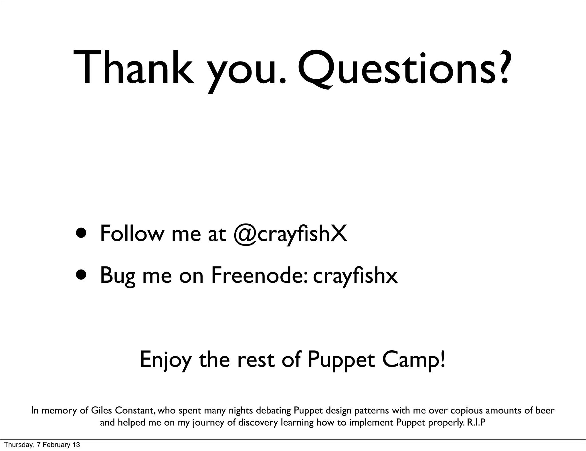 Thank you. Questions?


                     • Follow me at @crayﬁshX
                     • Bug me on Freenode: crayﬁshx
                                Enjoy the rest of Puppet Camp!
        In memory of Giles Constant, who spent many nights debating Puppet design patterns with me over copious amounts of beer
                       and helped me on my journey of discovery learning how to implement Puppet properly. R.I.P

Thursday, 7 February 13
 