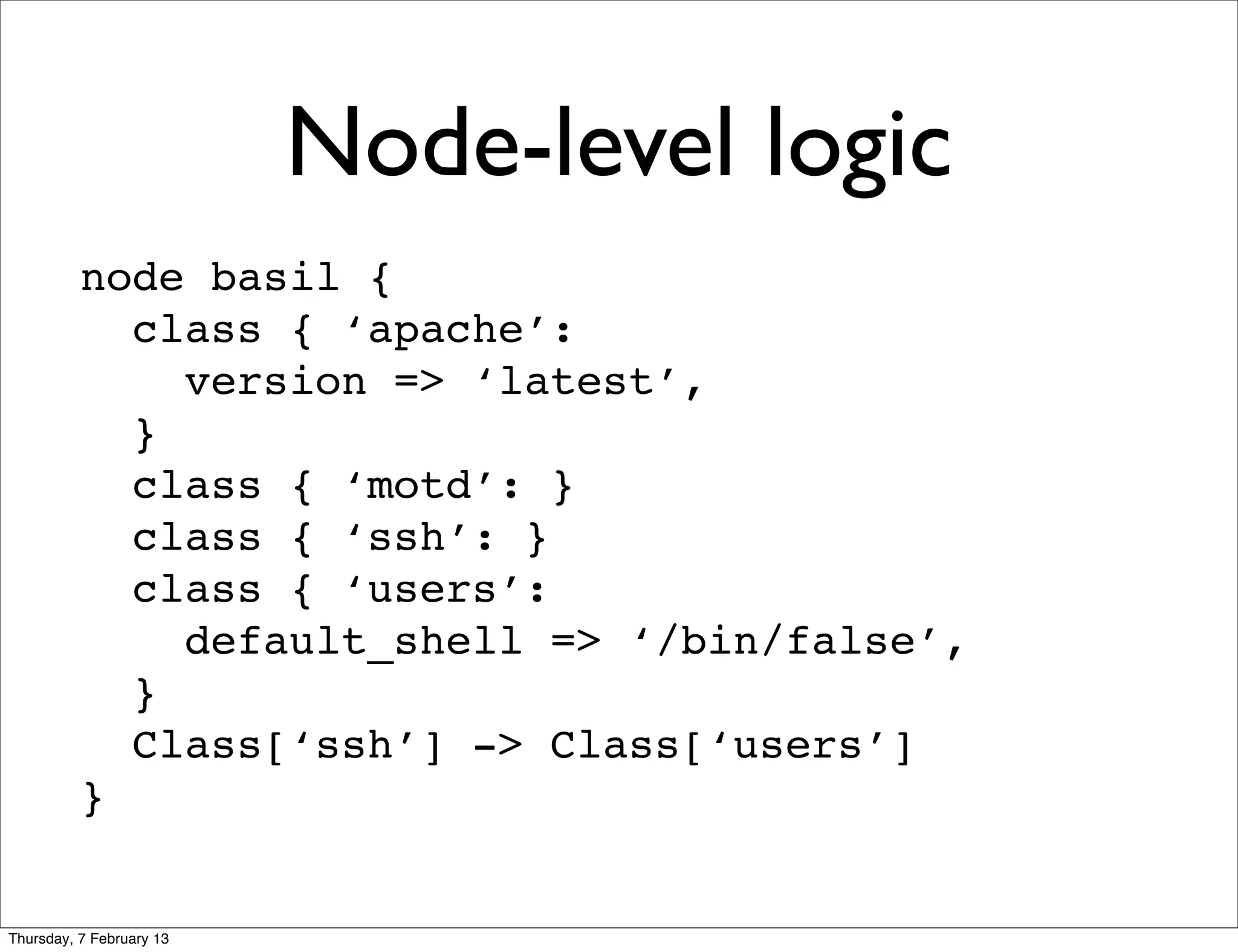 Node-level logic
          node basil {
            class { ‘apache’:
              version => ‘latest’,
            }
            class { ‘motd’: }
            class { ‘ssh’: }
            class { ‘users’:
              default_shell => ‘/bin/false’,
            }
            Class[‘ssh’] -> Class[‘users’]
          }


Thursday, 7 February 13
 