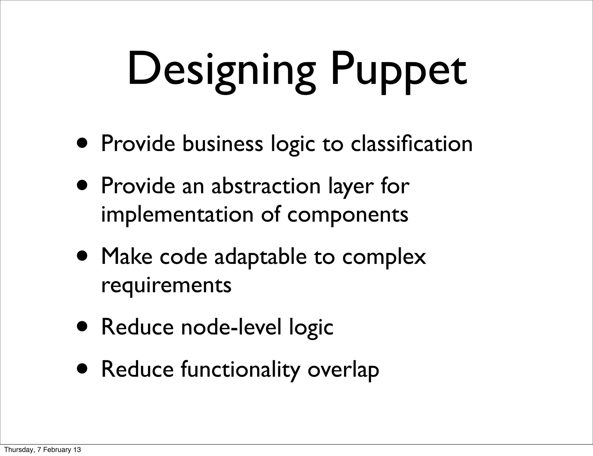 Designing Puppet
                     • Provide business logic to classiﬁcation
                     • Provide an abstraction layer for
                          implementation of components
                     • Make code adaptable to complex
                          requirements
                     • Reduce node-level logic
                     • Reduce functionality overlap
Thursday, 7 February 13
 