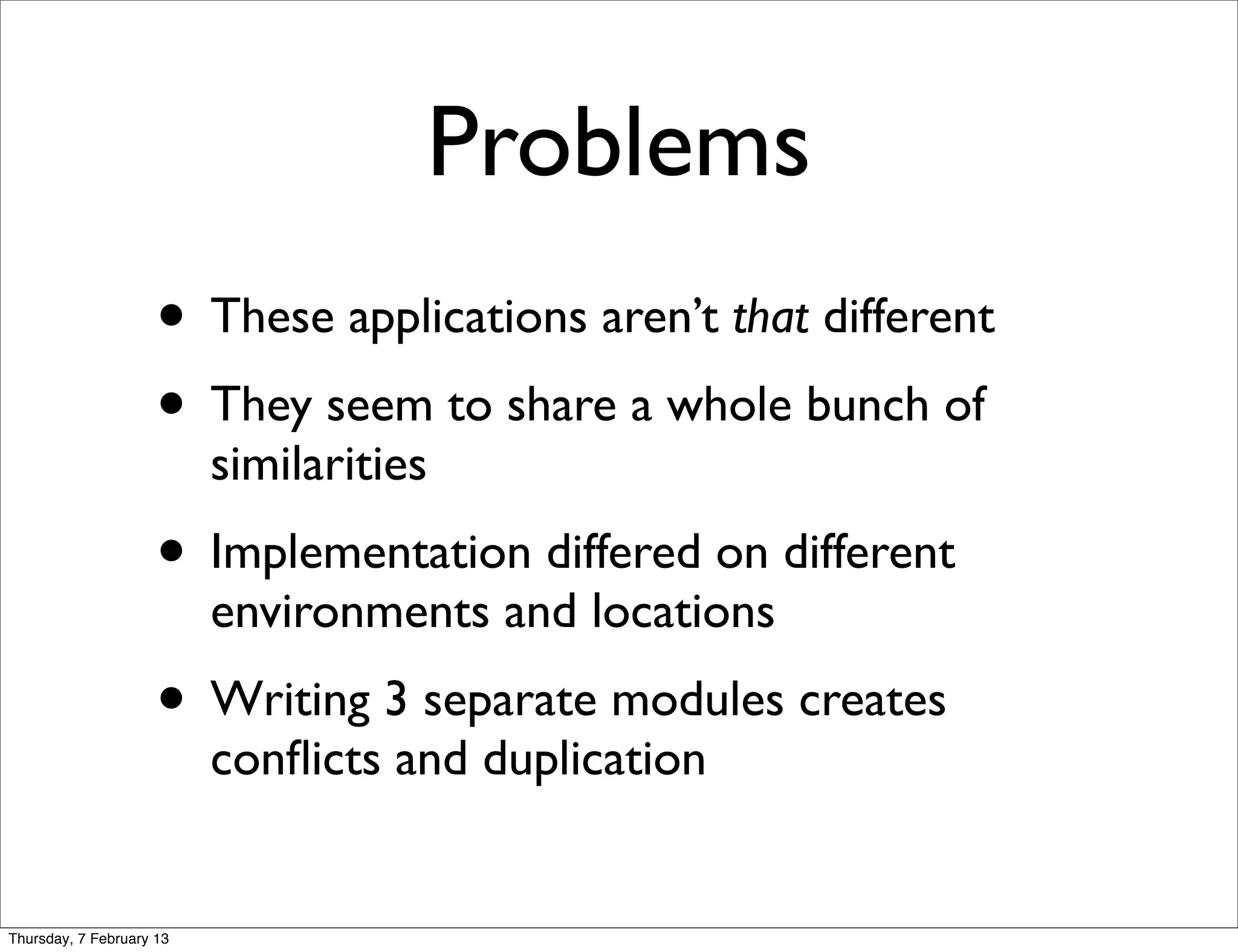 Problems
                     • These applications aren’t that different
                     • They seem to share a whole bunch of
                          similarities
                     • Implementation differed on different
                          environments and locations
                     • Writing 3 separate modules creates
                          conﬂicts and duplication


Thursday, 7 February 13
 