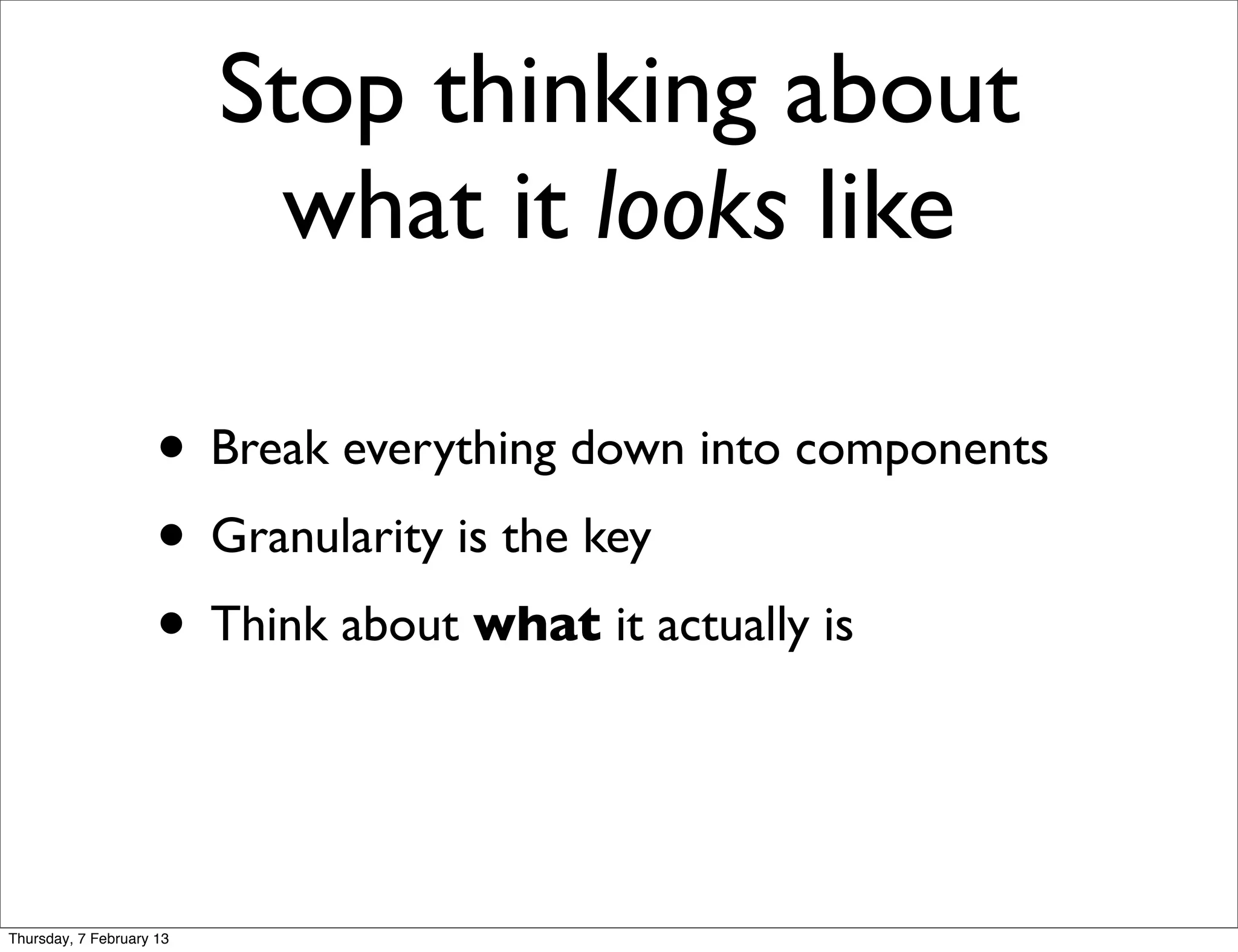 Stop thinking about
                            what it looks like

                     • Break everything down into components
                     • Granularity is the key
                     • Think about what it actually is


Thursday, 7 February 13
 