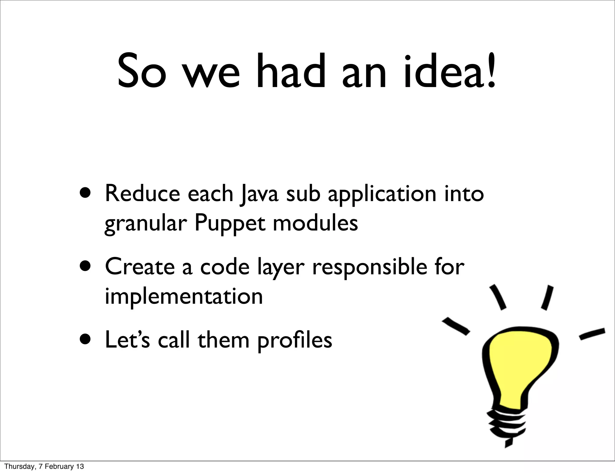 So we had an idea!

                     • Reduce each Java sub application into
                          granular Puppet modules
                     • Create a code layer responsible for
                          implementation
                     • Let’s call them proﬁles

Thursday, 7 February 13
 
