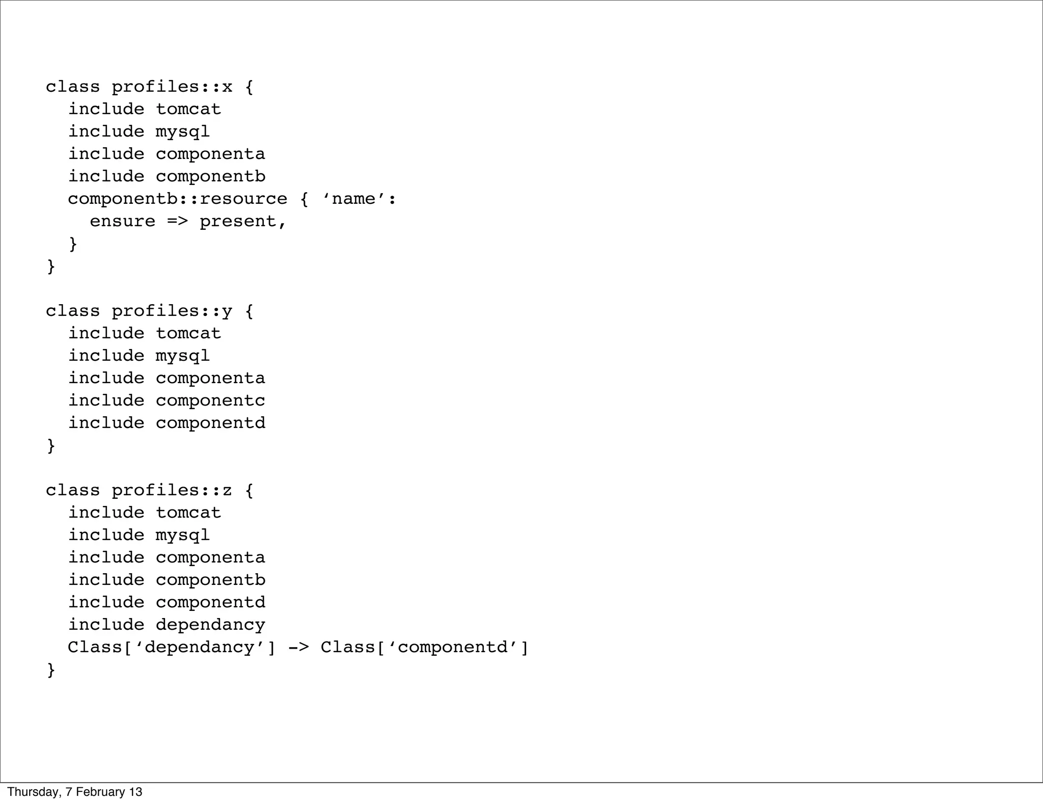 class profiles::x {
        include tomcat
        include mysql
        include componenta
        include componentb
        componentb::resource { ‘name’:
          ensure => present,
        }
      }

      class profiles::y {
        include tomcat
        include mysql
        include componenta
        include componentc
        include componentd
      }

      class profiles::z {
        include tomcat
        include mysql
        include componenta
        include componentb
        include componentd
        include dependancy
        Class[‘dependancy’] -> Class[‘componentd’]
      }




Thursday, 7 February 13
 