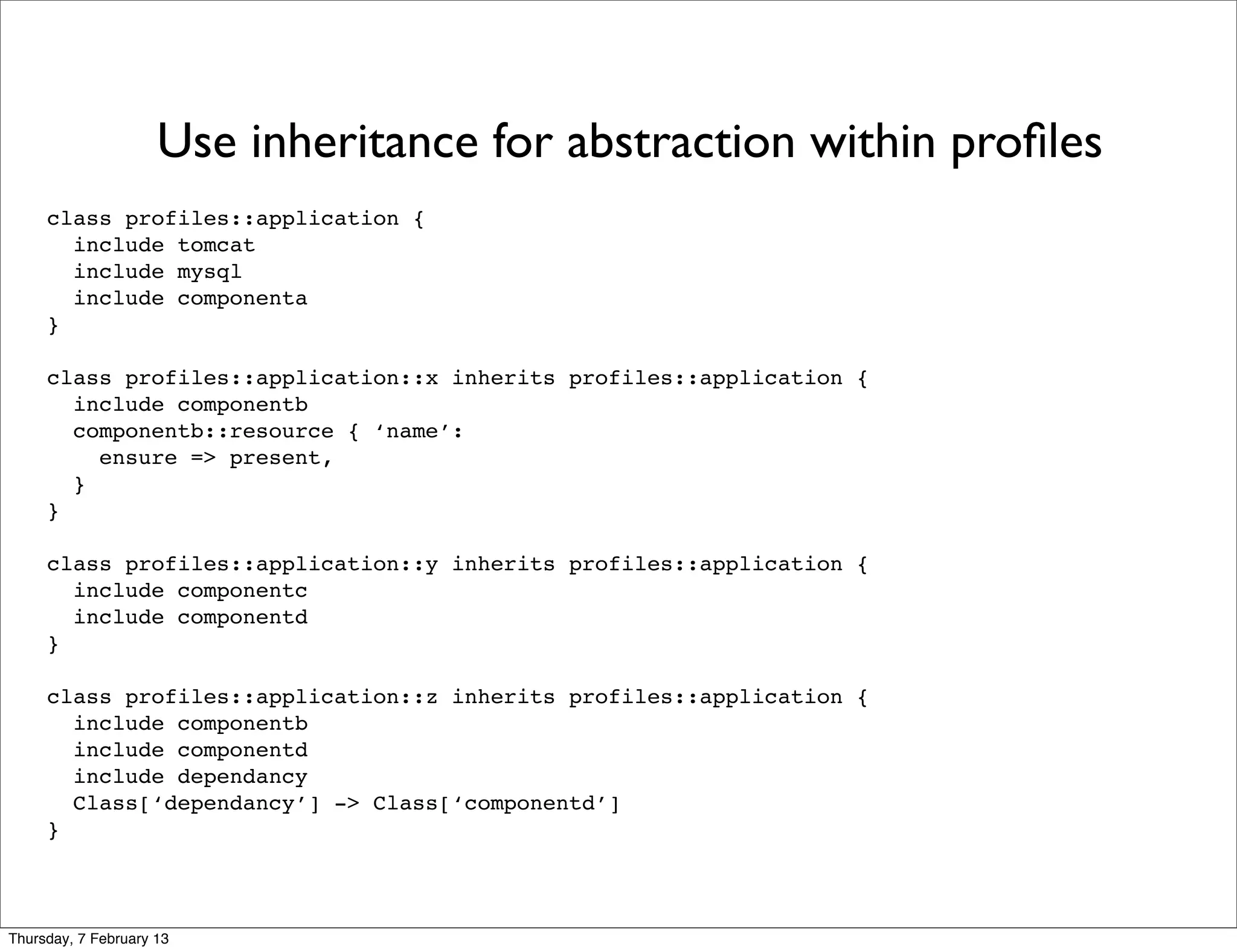 Use inheritance for abstraction within proﬁles
     class profiles::application {
       include tomcat
       include mysql
       include componenta
     }

     class profiles::application::x inherits profiles::application {
       include componentb
       componentb::resource { ‘name’:
         ensure => present,
       }
     }

     class profiles::application::y inherits profiles::application {
       include componentc
       include componentd
     }

     class profiles::application::z inherits profiles::application {
       include componentb
       include componentd
       include dependancy
       Class[‘dependancy’] -> Class[‘componentd’]
     }



Thursday, 7 February 13
 