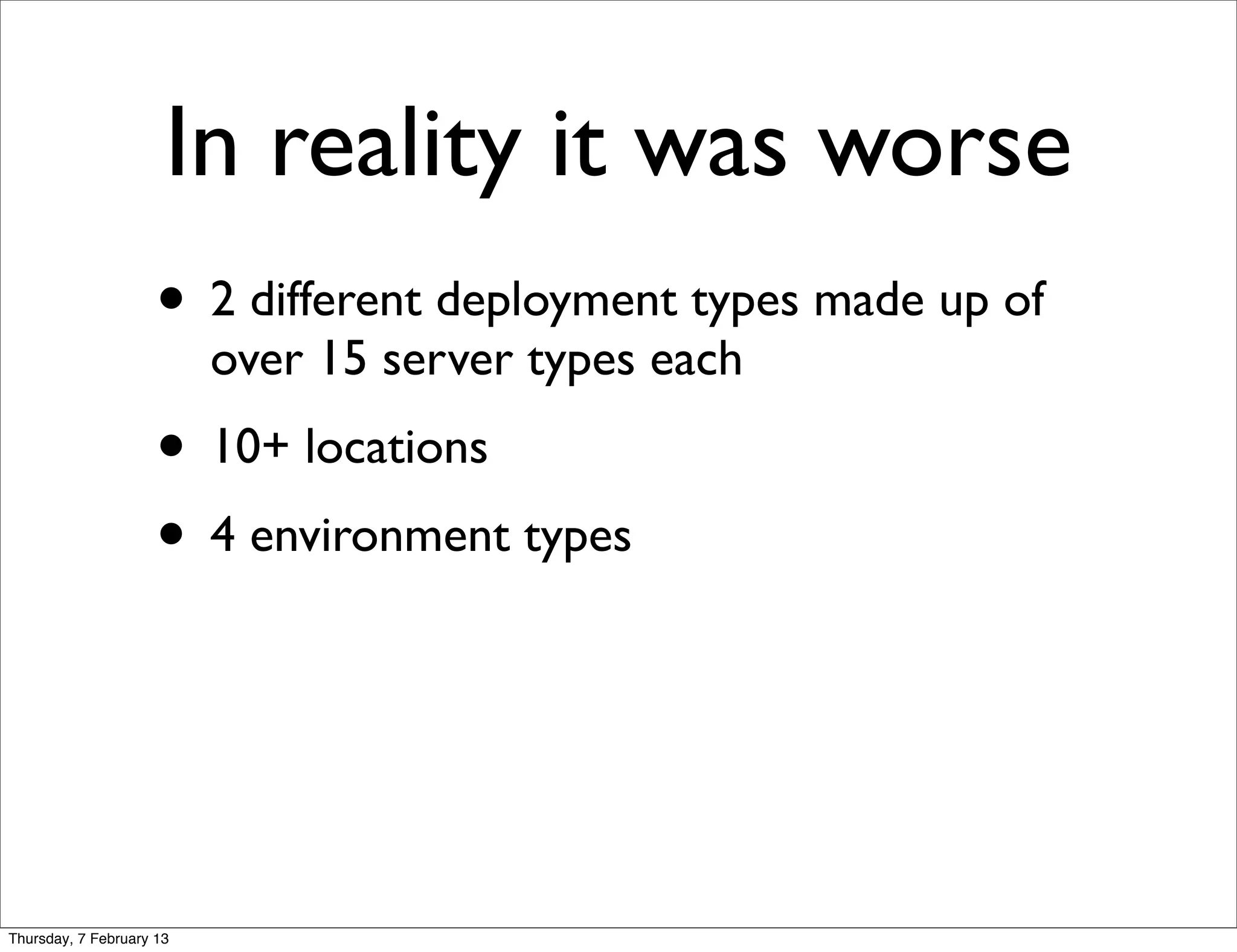 In reality it was worse
                     • 2 different deployment types made up of
                          over 15 server types each
                     • 10+ locations
                     • 4 environment types



Thursday, 7 February 13
 