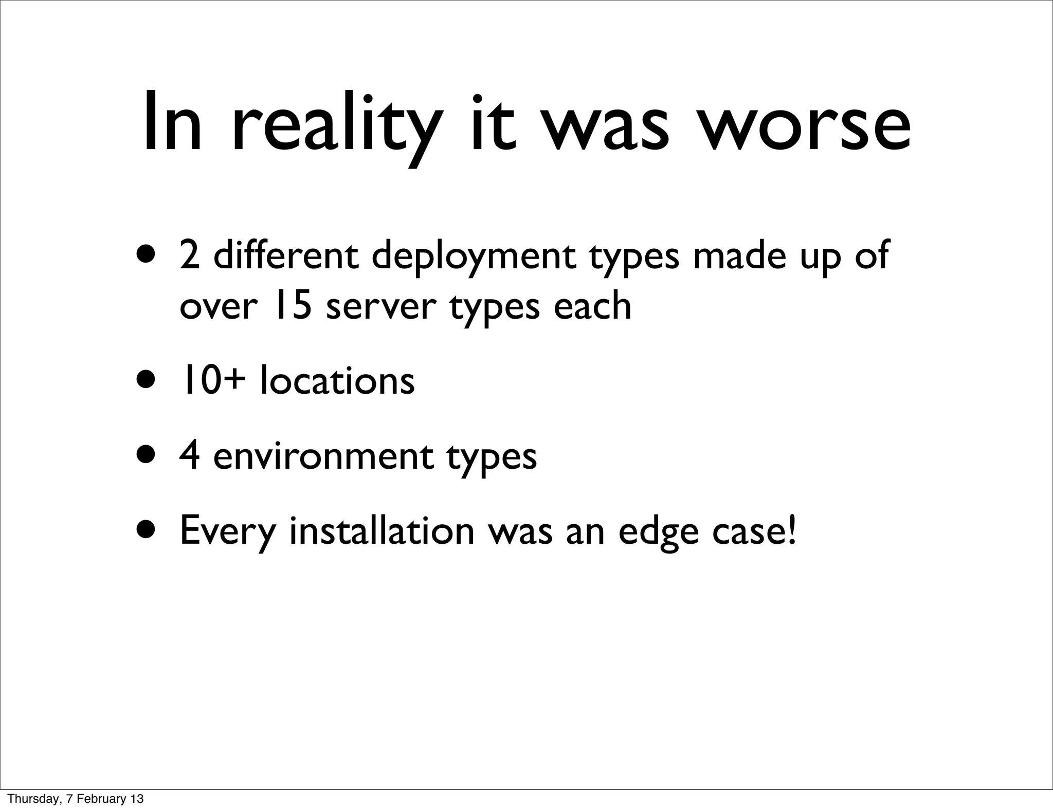 In reality it was worse
                     • 2 different deployment types made up of
                          over 15 server types each
                     • 10+ locations
                     • 4 environment types
                     • Every installation was an edge case!


Thursday, 7 February 13
 