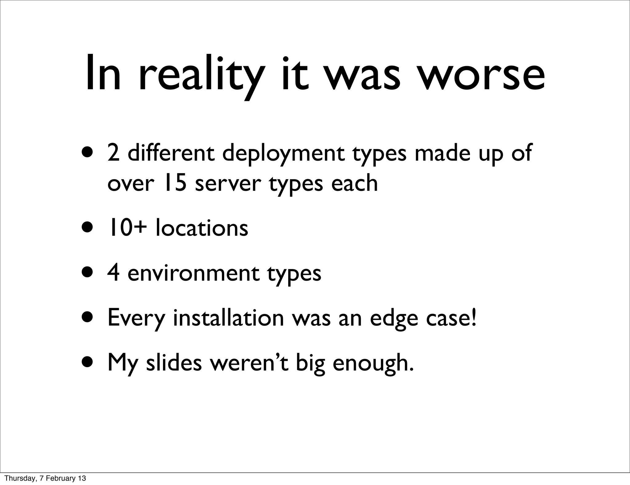 In reality it was worse
                     • 2 different deployment types made up of
                          over 15 server types each
                     • 10+ locations
                     • 4 environment types
                     • Every installation was an edge case!
                     • My slides weren’t big enough.

Thursday, 7 February 13
 