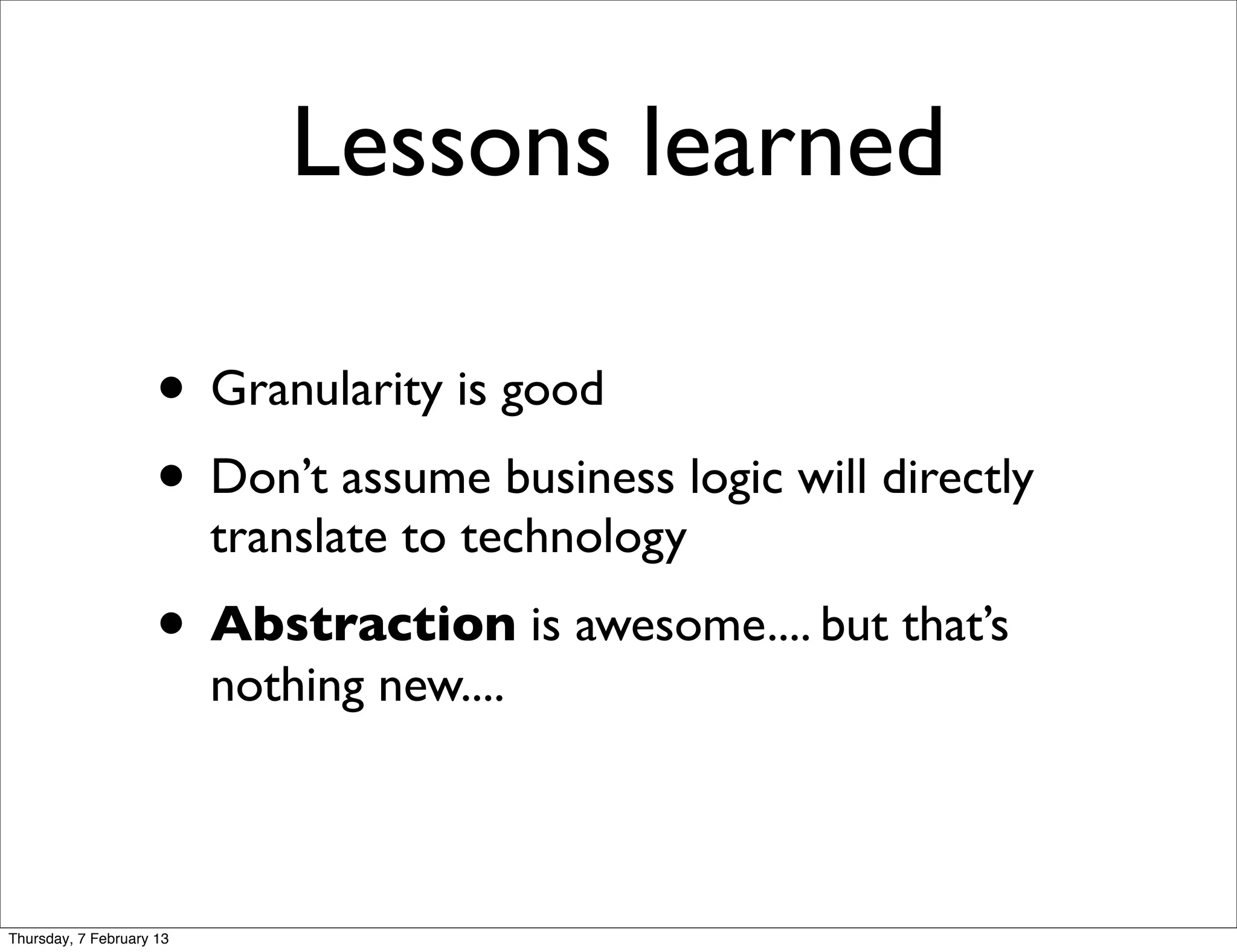 Lessons learned

                     • Granularity is good
                     • Don’t assume business logic will directly
                          translate to technology
                     • Abstraction is awesome.... but that’s
                          nothing new....



Thursday, 7 February 13
 