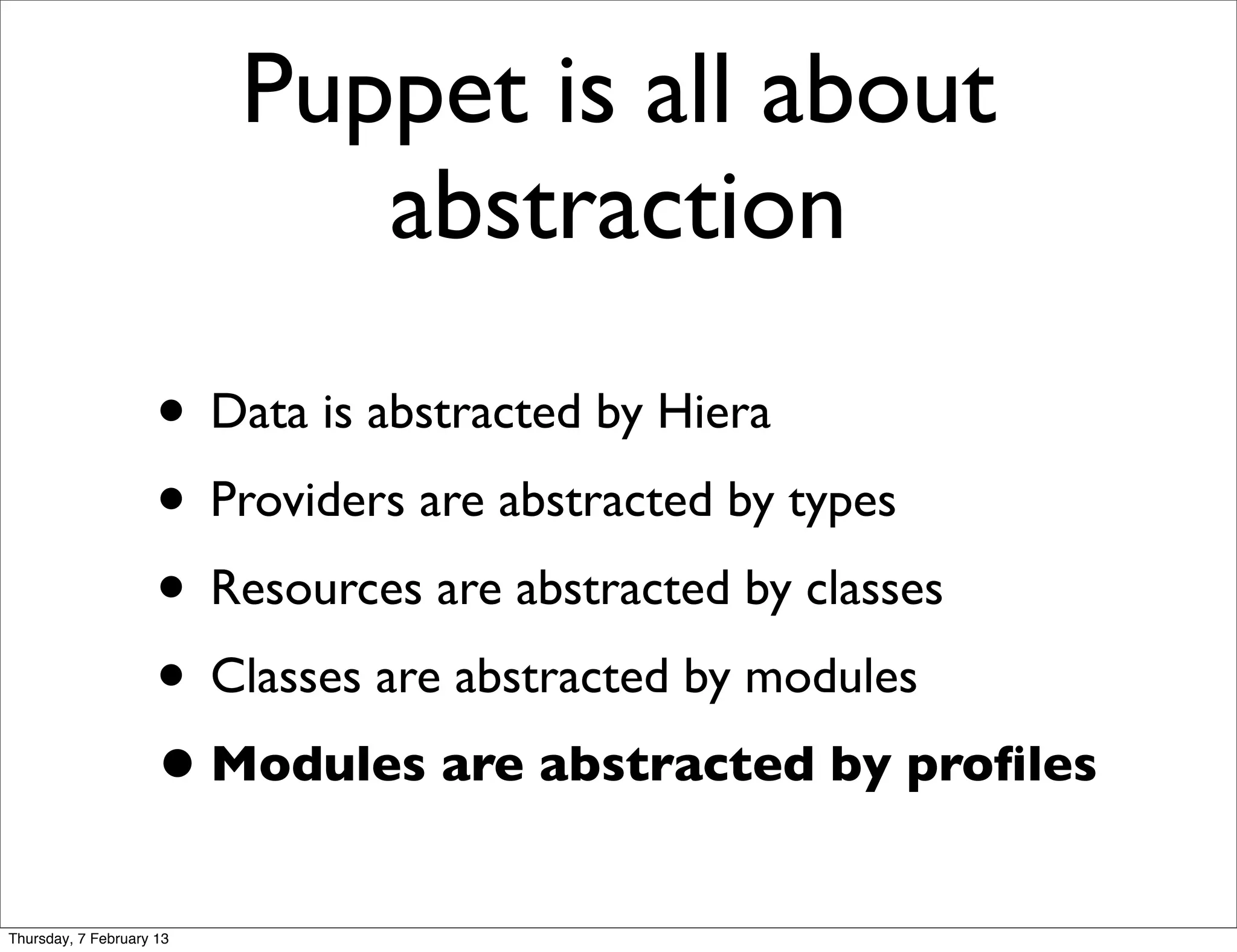 Puppet is all about
                             abstraction
                     • Data is abstracted by Hiera
                     • Providers are abstracted by types
                     • Resources are abstracted by classes
                     • Classes are abstracted by modules
                     • Modules are abstracted by proﬁles
Thursday, 7 February 13
 