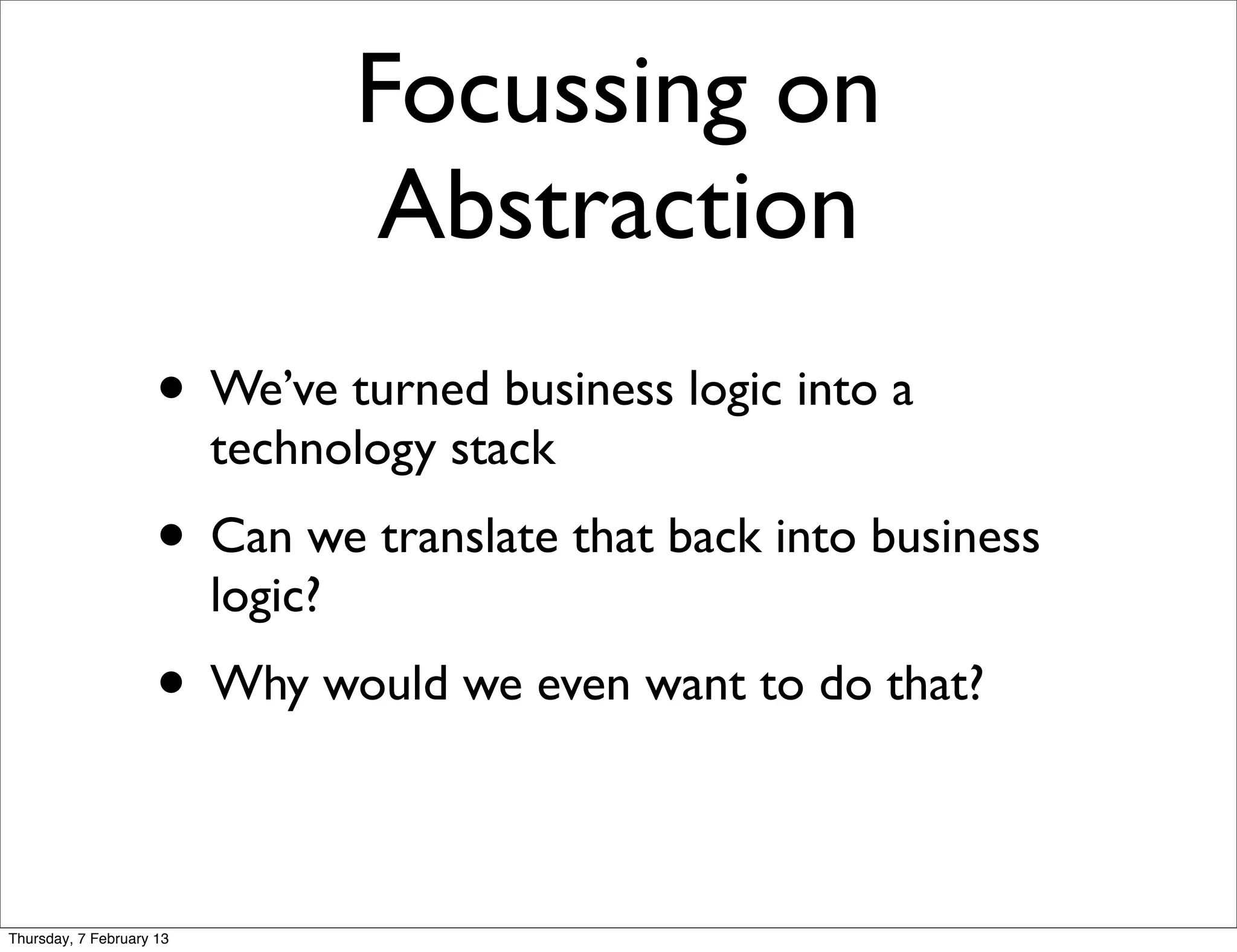 Focussing on
                                   Abstraction
                     • We’ve turned business logic into a
                          technology stack
                     • Can we translate that back into business
                          logic?
                     • Why would we even want to do that?

Thursday, 7 February 13
 