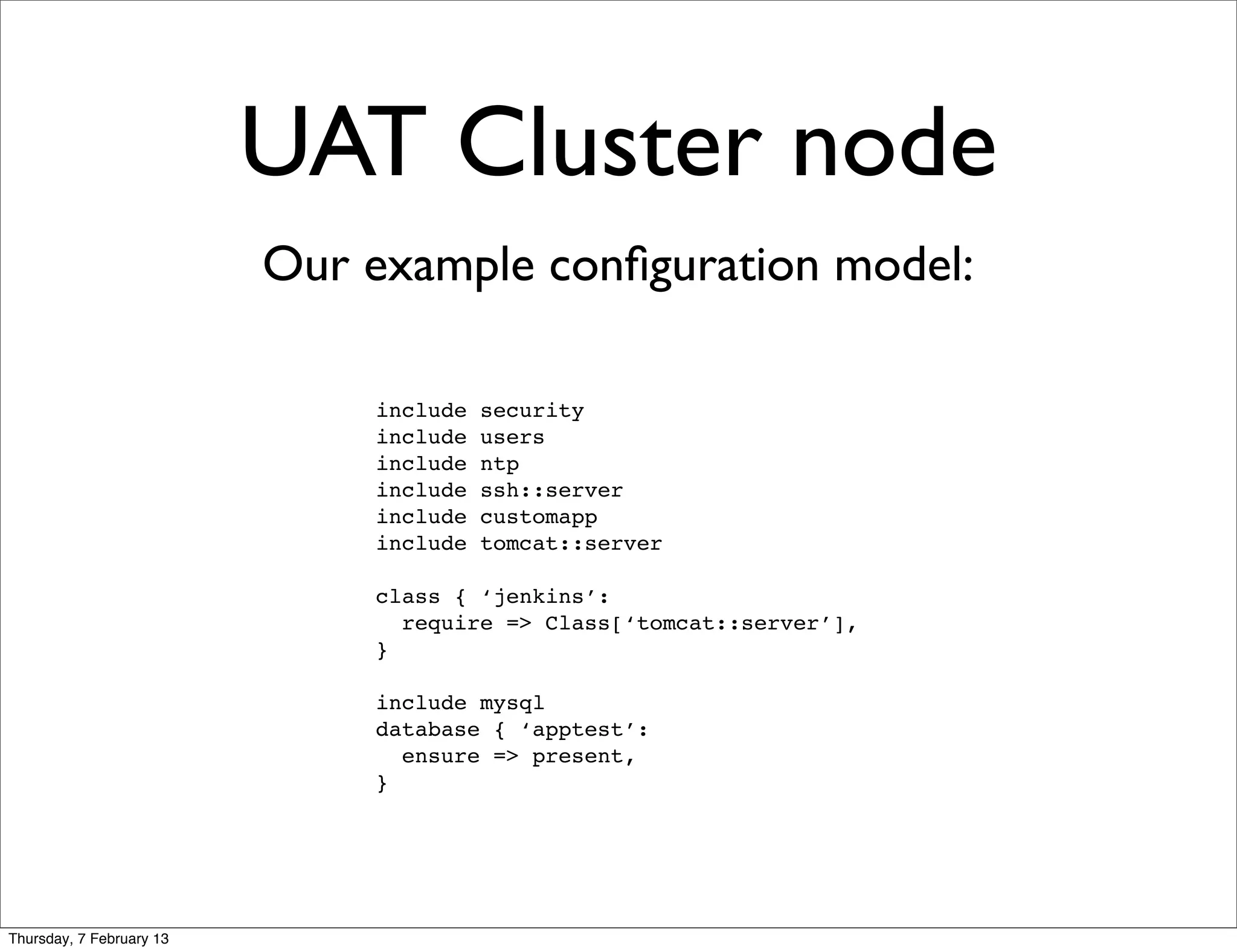 UAT Cluster node
                          Our example conﬁguration model:

                              include   security
                              include   users
                              include   ntp
                              include   ssh::server
                              include   customapp
                              include   tomcat::server

                              class { ‘jenkins’:
                                require => Class[‘tomcat::server’],
                              }

                              include mysql
                              database { ‘apptest’:
                                ensure => present,
                              }




Thursday, 7 February 13
 
