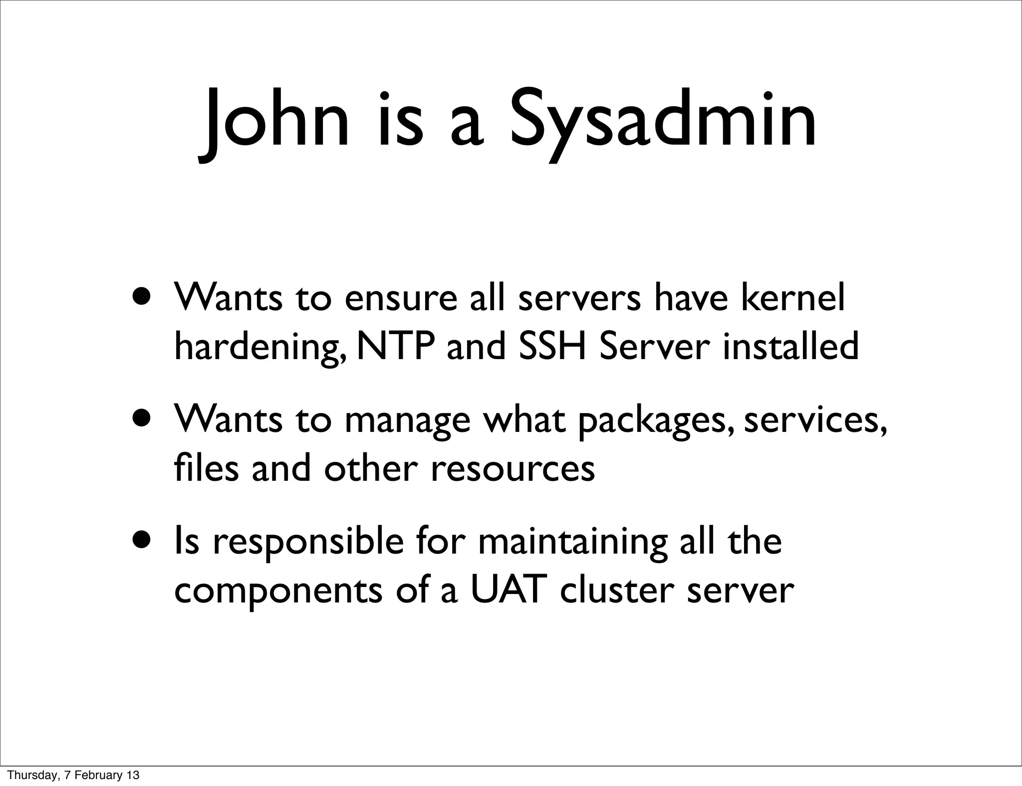 John is a Sysadmin

                     • Wants to ensure all servers have kernel
                          hardening, NTP and SSH Server installed
                     • Wants to manage what packages, services,
                          ﬁles and other resources
                     • Is responsible for maintaining all the
                          components of a UAT cluster server



Thursday, 7 February 13
 