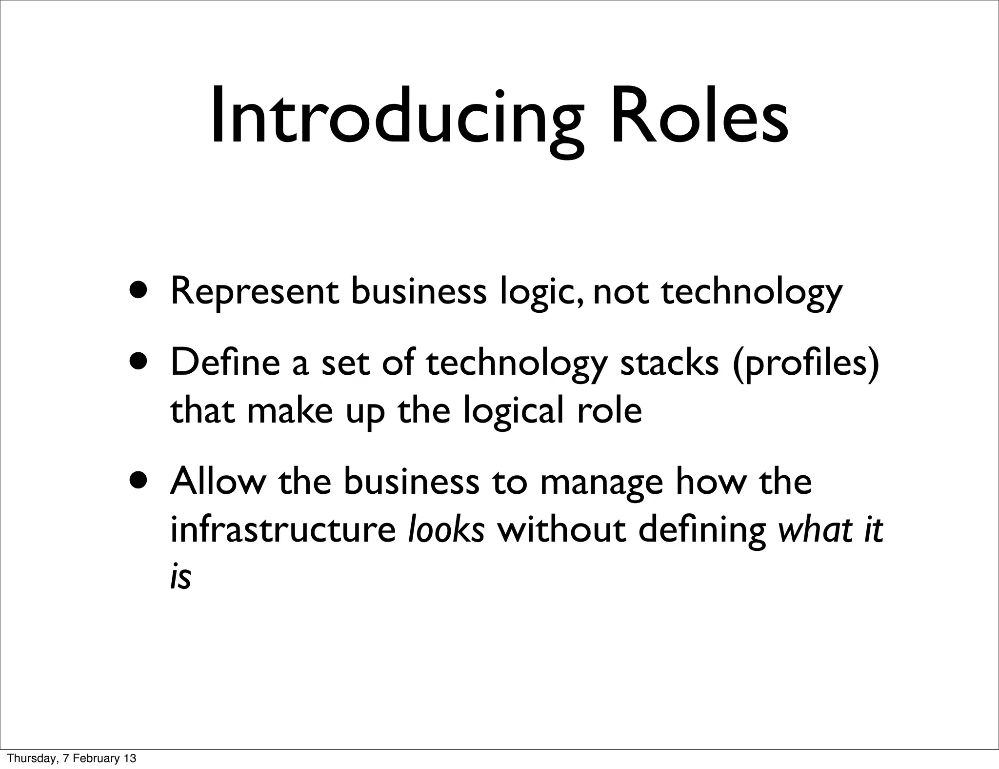 Introducing Roles

                     • Represent business logic, not technology
                     • Deﬁne a set of technology stacks (proﬁles)
                          that make up the logical role
                     • Allow the business to manage how the
                          infrastructure looks without deﬁning what it
                          is



Thursday, 7 February 13
 