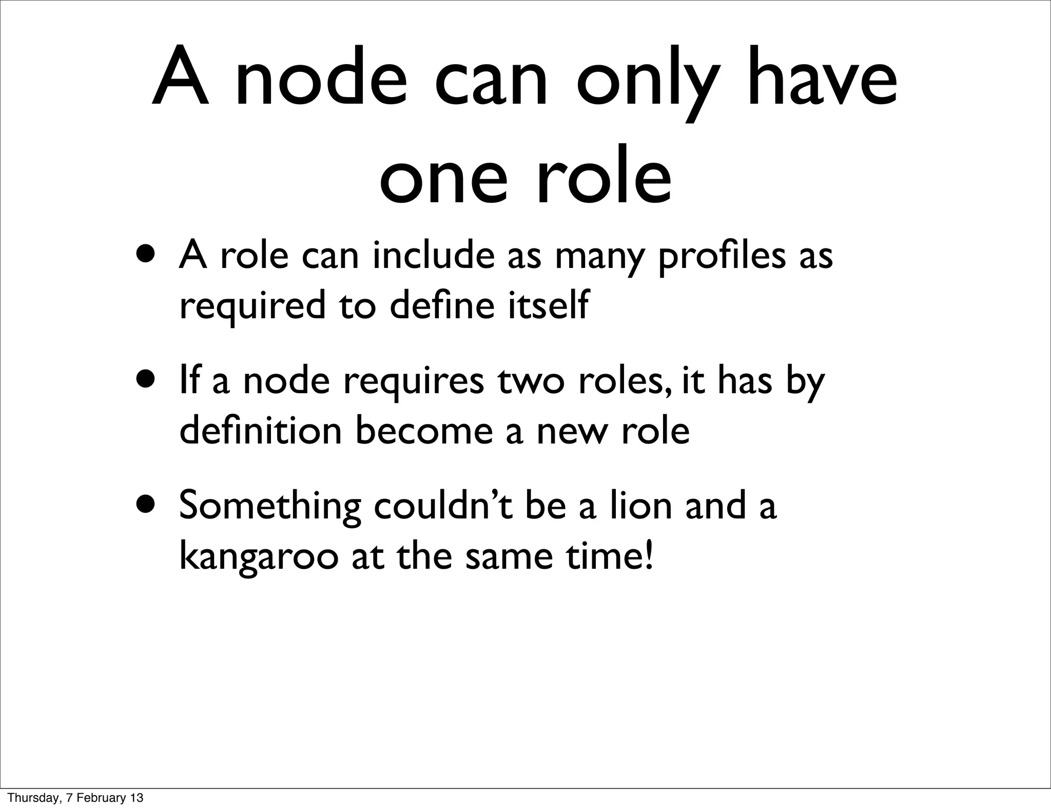 A node can only have
                               one role
                     • A role can include as many proﬁles as
                          required to deﬁne itself
                     • If a node requires two roles, it has by
                          deﬁnition become a new role
                     • Something couldn’t be a lion and a
                          kangaroo at the same time!




Thursday, 7 February 13
 