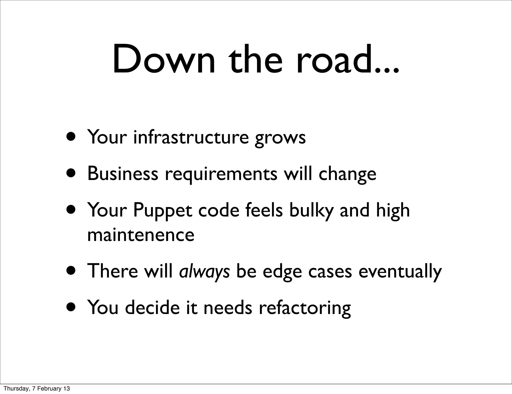 Down the road...
                     • Your infrastructure grows
                     • Business requirements will change
                     • Your Puppet code feels bulky and high
                          maintenence
                     • There will always be edge cases eventually
                     • You decide it needs refactoring
Thursday, 7 February 13
 