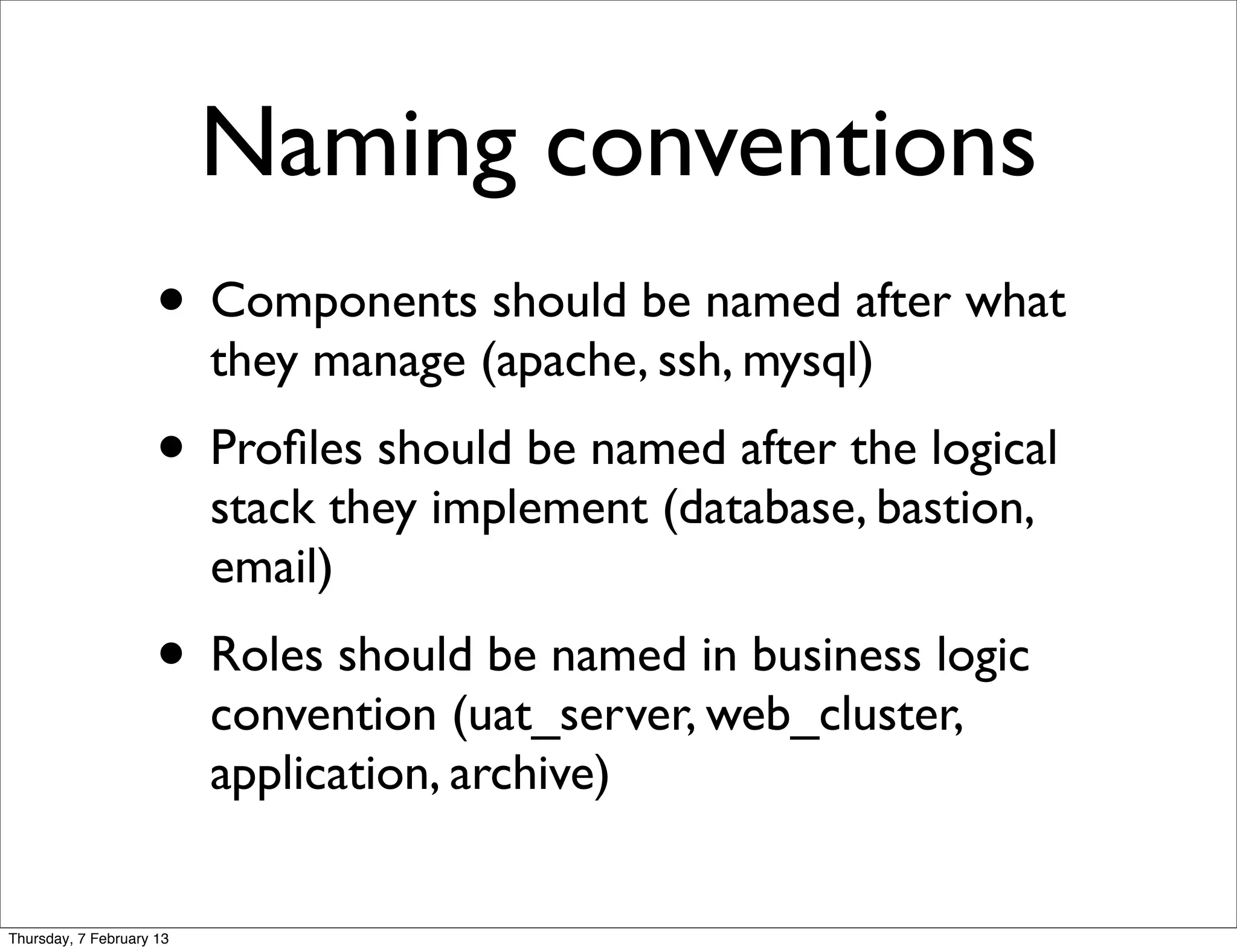 Naming conventions
                     • Components should be named after what
                          they manage (apache, ssh, mysql)
                     • Proﬁles should be named after the logical
                          stack they implement (database, bastion,
                          email)
                     • Roles should be named in business logic
                          convention (uat_server, web_cluster,
                          application, archive)


Thursday, 7 February 13
 