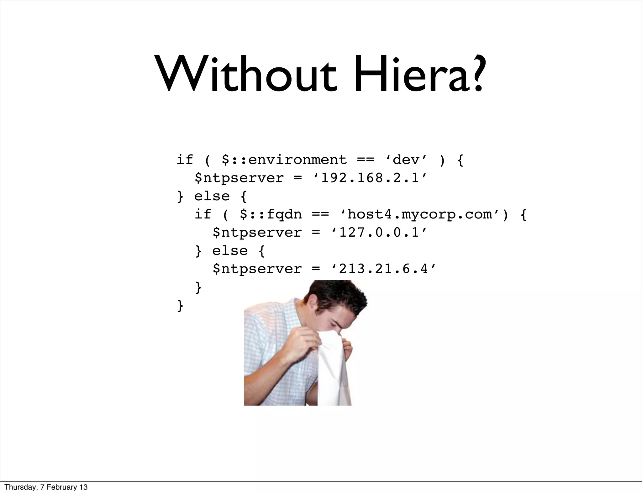 Without Hiera?
                          if ( $::environment == ‘dev’ ) {
                            $ntpserver = ‘192.168.2.1’
                          } else {
                            if ( $::fqdn == ‘host4.mycorp.com’) {
                              $ntpserver = ‘127.0.0.1’
                            } else {
                              $ntpserver = ‘213.21.6.4’
                            }
                          }




Thursday, 7 February 13
 