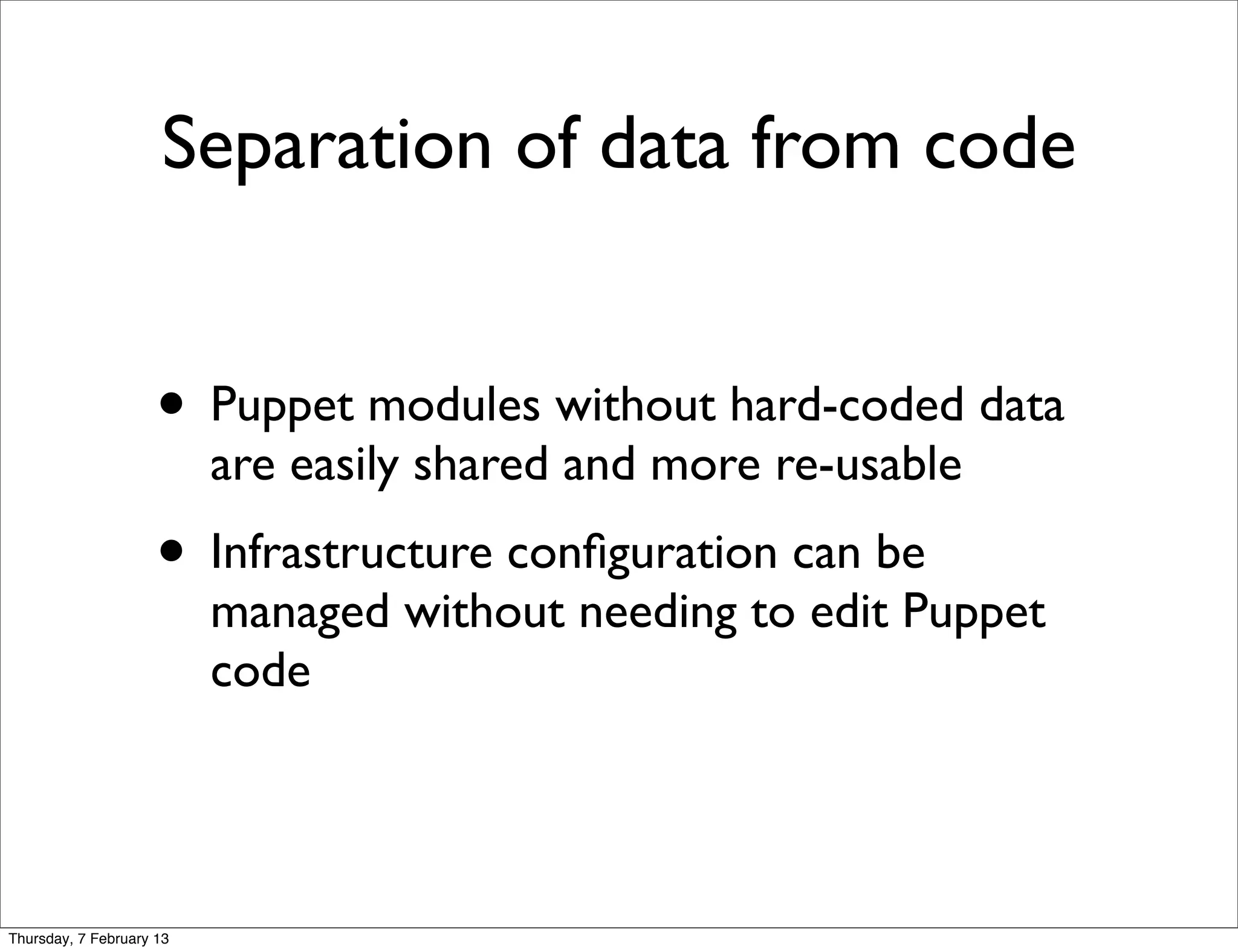 Separation of data from code


                     • Puppet modules without hard-coded data
                          are easily shared and more re-usable
                     • Infrastructure conﬁguration can be
                          managed without needing to edit Puppet
                          code




Thursday, 7 February 13
 