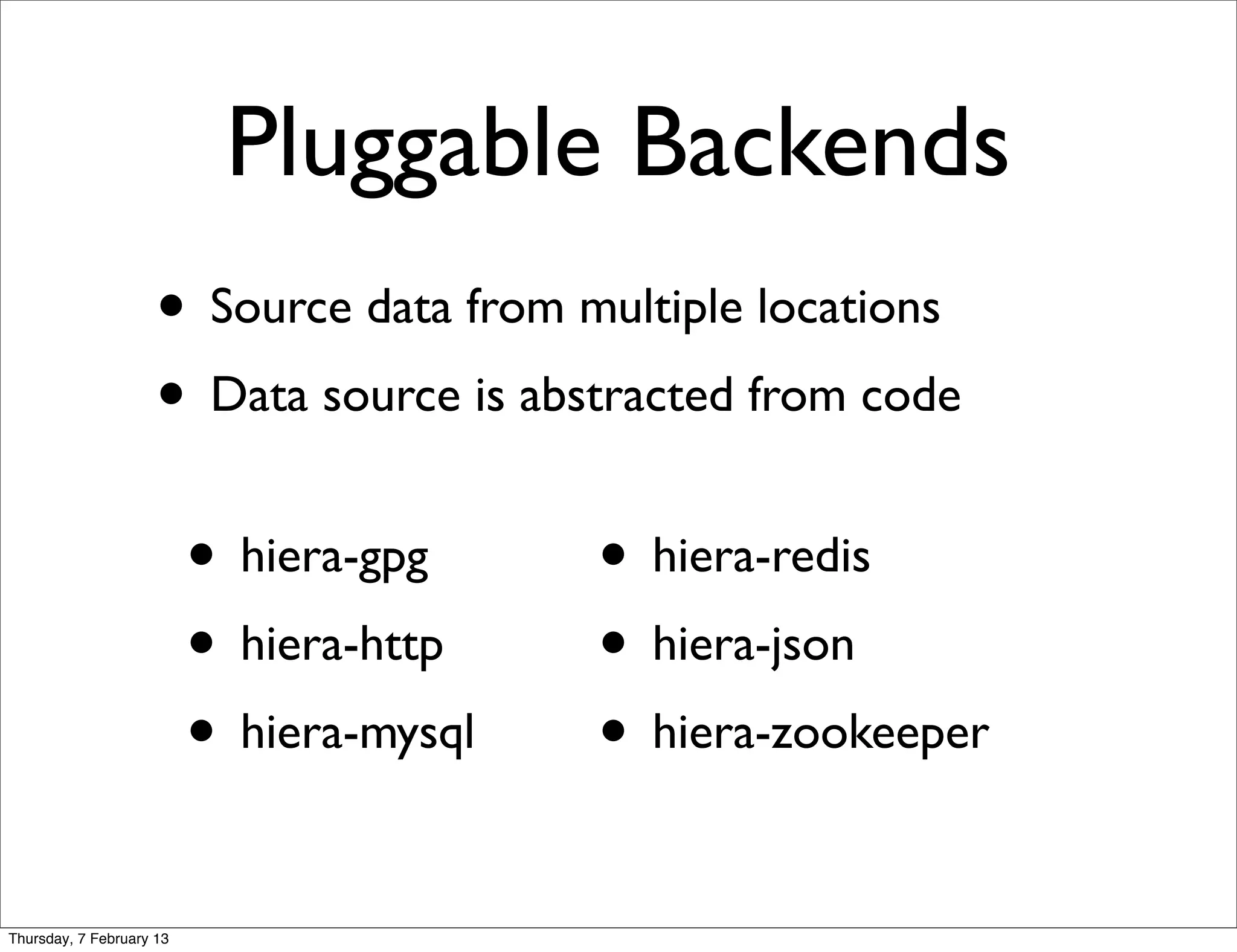 Pluggable Backends
                     • Source data from multiple locations
                     • Data source is abstracted from code
                          • hiera-gpg     • hiera-redis
                          • hiera-http    • hiera-json
                          • hiera-mysql   • hiera-zookeeper

Thursday, 7 February 13
 