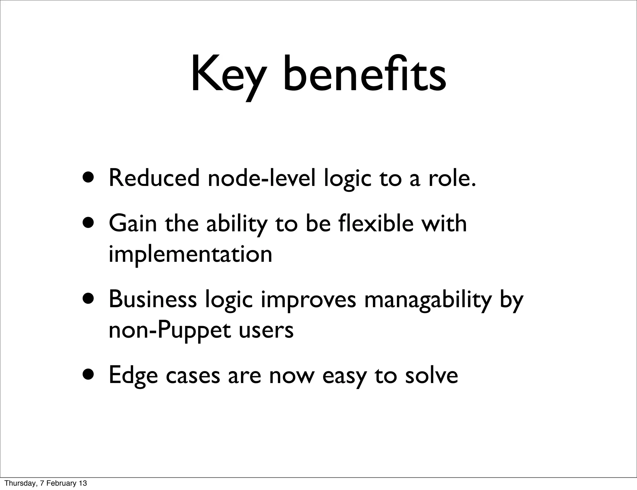 Key beneﬁts
                     • Reduced node-level logic to a role.
                     • Gain the ability to be ﬂexible with
                          implementation
                     • Business logic improves managability by
                          non-Puppet users
                     • Edge cases are now easy to solve

Thursday, 7 February 13
 