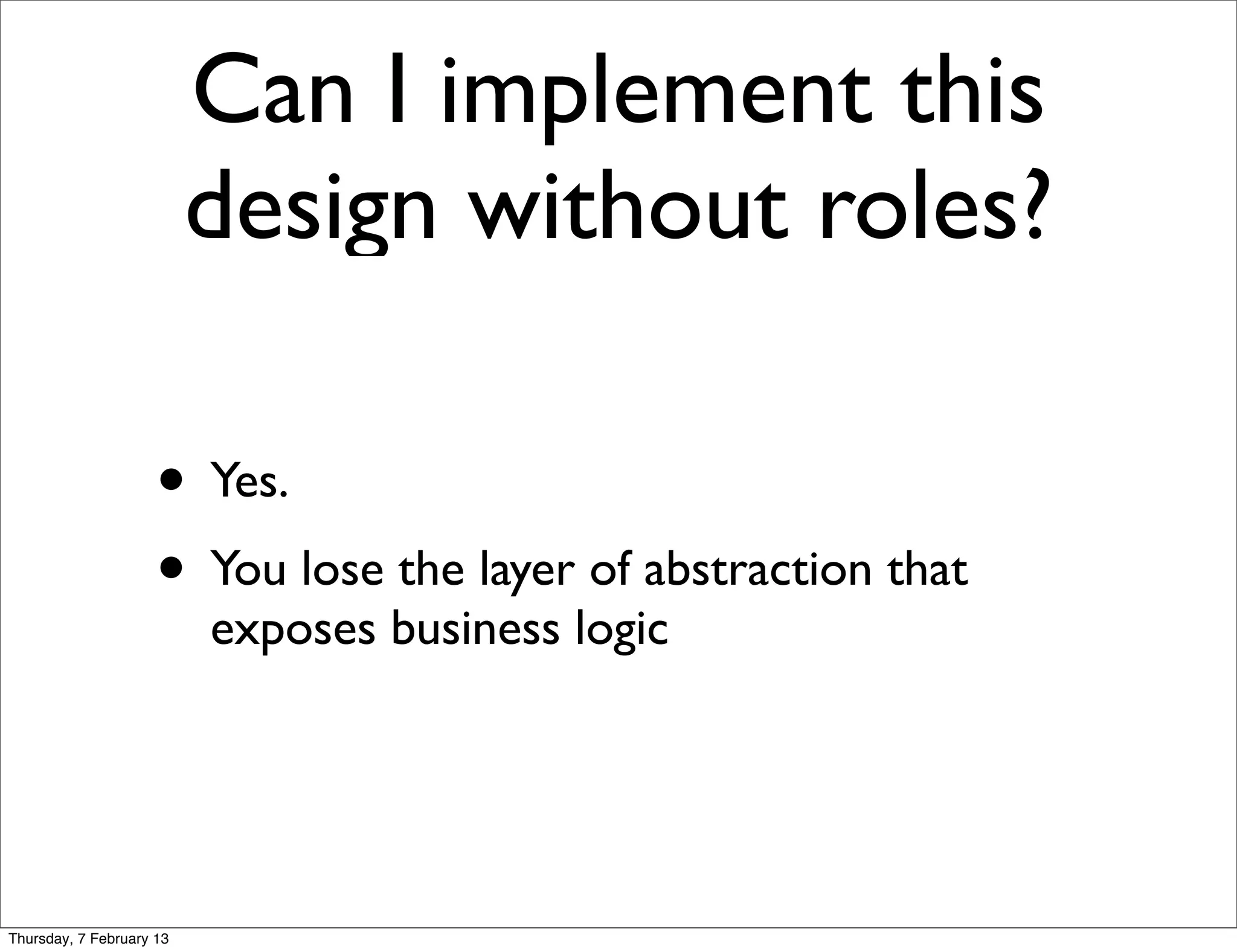 Can I implement this
                          design without roles?

                     • Yes.
                     • You lose the layer of abstraction that
                          exposes business logic




Thursday, 7 February 13
 