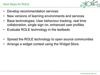 Next Steps for ROLE

• Develop recommendation services
• New versions of learning environments and services
• Base technologies: User behaviour tracking, real time
  collaboration, single sign on, enhanced user profiles
• Evaluate ROLE technology in the testbeds

• Spread the ROLE technology to open source communities
• Arrange a widget contest using the Widget Store




                                                   © www.role-project.eu
 