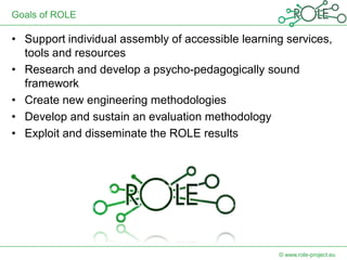 Goals of ROLE

• Support individual assembly of accessible learning services,
  tools and resources
• Research and develop a psycho-pedagogically sound
  framework
• Create new engineering methodologies
• Develop and sustain an evaluation methodology
• Exploit and disseminate the ROLE results




                                                   © www.role-project.eu
 