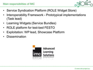 Main responsibilities of IMC

• Service Syndication Platform (ROLE Widget Store)
• Interoperability Framework - Prototypical implementations
  (Task lead)
• Learning Widgets (Service Bundles)
• ROLE platform for test-bed FESTO
• Exploitation: WP lead, Showcase Platform
• Dissemination




                                                   © www.role-project.eu
 