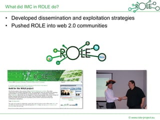 What did IMC in ROLE do?

• Developed dissemination and exploitation strategies
• Pushed ROLE into web 2.0 communities




                                                  © www.role-project.eu
 