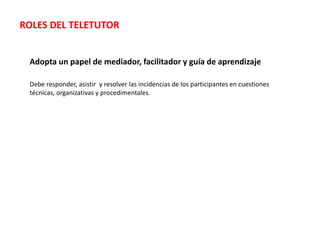 Adopta un papel de mediador, facilitador y guía de aprendizaje
Debe responder, asistir y resolver las incidencias de los participantes en cuestiones
técnicas, organizativas y procedimentales.
ROLES DEL TELETUTOR
 
