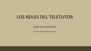 Javier Arza Fernández
LOS ROLES DEL TELETUTOR
Curso Femxa Teleformación
 