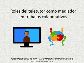 Roles del teletutor como mediador
en trabajos colaborativos
ACREDITACIÓN DOCENTE PARA TELEFORMACIÓN: FORMADOR/A ON LINE
Julia Guijarro (mayo/2020)
 