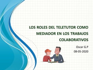 LOS ROLES DEL TELETUTOR COMO
MEDIADOR EN LOS TRABAJOS
COLABORATIVOS
Oscar G.P
08-05-2020
 