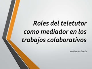 Roles del teletutor
como mediador en los
trabajos colaborativos
José Daniel García
 