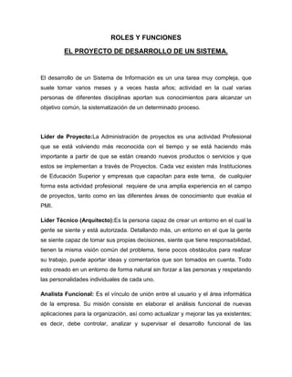 ROLES Y FUNCIONES

         EL PROYECTO DE DESARROLLO DE UN SISTEMA.


El desarrollo de un Sistema de Información es un una tarea muy compleja, que
suele tomar varios meses y a veces hasta años; actividad en la cual varias
personas de diferentes disciplinas aportan sus conocimientos para alcanzar un
objetivo común, la sistematización de un determinado proceso.




Líder de Proyecto:La Administración de proyectos es una actividad Profesional
que se está volviendo más reconocida con el tiempo y se está haciendo más
importante a partir de que se están creando nuevos productos o servicios y que
estos se implementan a través de Proyectos. Cada vez existen más Instituciones
de Educación Superior y empresas que capacitan para este tema, de cualquier
forma esta actividad profesional requiere de una amplia experiencia en el campo
de proyectos, tanto como en las diferentes áreas de conocimiento que evalúa el
PMI.

Líder Técnico (Arquitecto):Es la persona capaz de crear un entorno en el cual la
gente se siente y está autorizada. Detallando más, un entorno en el que la gente
se siente capaz de tomar sus propias decisiones, siente que tiene responsabilidad,
tienen la misma visión común del problema, tiene pocos obstáculos para realizar
su trabajo, puede aportar ideas y comentarios que son tomados en cuenta. Todo
esto creado en un entorno de forma natural sin forzar a las personas y respetando
las personalidades individuales de cada uno.

Analista Funcional: Es el vínculo de unión entre el usuario y el área informática
de la empresa. Su misión consiste en elaborar el análisis funcional de nuevas
aplicaciones para la organización, así como actualizar y mejorar las ya existentes;
es decir, debe controlar, analizar y supervisar el desarrollo funcional de las
 