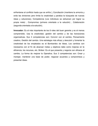 enfrentarse al conflicto hasta que se enfríe ), Conciliación (mantiene la armonía y
evita las divisiones pero limita la creatividad y paraliza la búsqueda de nuevas
ideas y soluciones), Competencia (Los individuos se esfuerzan por lograr su
propia meta) , Compromiso (primera orientada a la solución) , Colaboración
(segunda orientada a la solución).

Innovador: Es el más importante de los 8 roles del buen gerente y es el menos
comprendido. Usa la creatividad, gestión del cambio y de las transiciones
organizativas. Sus 3 competencias son: Convivir con el cambio, Pensamiento
creativo, Gestión del cambio. Una estrategia más eficaz y descubrir y fomentar la
creatividad de los empleados es el Bombardeo de Ideas. Los cambios son
necesarios con el fin de alcanzar metas y objetivos tales como mejoras en la
eficiencia, los recursos, etc. Bróker: Es el que presenta y negocia con eficacia el
cambio. La forma de mejorar la Operativa. Sus 3 competencias son: Crear y
manejar, mantener una base de poder, negociar acuerdos y compromisos y
presentar ideas.
 