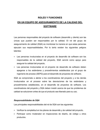 ROLES Y FUNCIONES

    EN UN EQUIPO DE ASEGURAMIENTO DE LA CALIDAD DEL
                                   SOFTWARE



Las personas responsables del proyecto de software (desarrollo y cliente) son las
únicas que pueden ser responsables por la calidad. El rol del grupo de
aseguramiento de calidad (SQA) es monitorear la manera en que estas personas
ejecutan sus responsabilidades. Por lo tanto existen los siguientes peligros
latentes:

   Las personas involucradas en el proyecto de desarrollo de software son los
    responsables de la calidad del proyecto, SQA servirá como apoyo para
    asegurar la calidad del proyecto.
   Las personas involucradas en el proyecto de desarrollo de software deben
    apegarse a los estándares y procedimientos establecidos por el grupo de
    ingeniería de proceso (SEPG) para el desarrollo de proyectos de software.

SQA se compromete a alertar a los coordinadores del proyecto y a los demás
involucrados en el proceso sobre las desviaciones de los estándares y
procedimientos establecidos, en el desarrollo de proyectos de software. Los
coordinadores del proyecto y SQA deben insistir acerca de que los problemas de
calidad se solucionen antes de que el producto sea liberado para su uso.



Responsabilidades de SQA

Las principales responsabilidades del rol de SQA son las siguientes:

   Verificar la completitud en los planes de desarrollo y de calidad del proyecto.
   Participar como moderador en inspecciones de diseño, de código u otros
    productos.
 