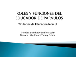 ROLES Y FUNCIONES DEL
EDUCADOR DE PÁRVULOS
Titulación de Educación Infantil
Métodos de Educación Preescolar
Docente: Mg. Jhanet Tamay Ochoa
 