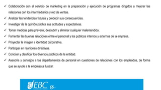  Colaboración con el servicio de marketing en la preparación y ejecución de programas dirigidos a mejorar las 
relaciones con los intermediarios y red de ventas. 
 Analizar las tendencias futuras y predecir sus consecuencias. 
 Investigar de la opinión pública sus actitudes y expectativas. 
 Tomar medidas para prevenir, descubrir y eliminar cualquier malentendido. 
 Fomentar las buenas relaciones entre el personal y los públicos internos y externos de la empresa. 
 Proyectar la imagen e identidad corporativa. 
 Participar en reuniones directivas. 
 Conocer y clasificar los diversos públicos de la entidad. 
 Asesoría y consejos a los departamentos de personal en cuestiones de relaciones con los empleados, de forma 
que se ayude a la empresa a ilustrar. 
 