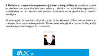 4. Mediador en la resolución de problemas (problem solving facilitators), cuya labor consiste 
en colaborar con otros directivos para definir y planificar las actuaciones organizativas, 
convirtiéndose así en miembro que participa activamente en la planificación y dirección 
estratégica. 
Es el encargado de coordinar y dirigir el proceso de las relaciones públicas que se produce en 
cualquiera de las partes de la organización. Consecuentemente, planifica, cambia, decide y evalúa 
todos los aspectos estratégicos en comunicación 
 