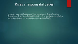 Roles y responsabilidades
Los roles y responsabilidades que tiene un equipo de desarrollo varían
dependiendo de la metodología utilizada. Un rol es una figura que adquiere
una persona a quién son asociados ciertas responsabilidades
 