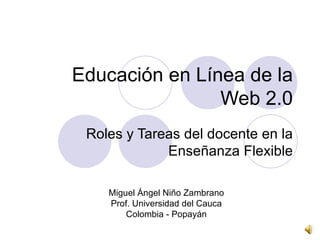 Educación en Línea de la Web 2.0 Roles y Tareas del docente en la Enseñanza Flexible Miguel Ángel Niño Zambrano Prof. Universidad del Cauca Colombia - Popayán 