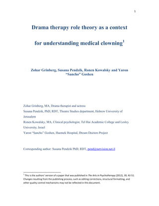 1




       Drama therapy role theory as a context

          for understanding medical clowning1



       Zohar Grinberg, Susana Pendzik, Ronen Kowalsky and Yaron
                           “Sancho” Goshen




Zohar Grinberg, MA, Drama therapist and actress
Susana Pendzik, PhD, RDT, Theatre Studies department, Hebrew University of
Jerusalem
Ronen Kowalsky, MA, Clinical psychologist, Tel Hai Academic College and Lesley
University, Israel
Yaron “Sancho” Goshen, Haemek Hospital, Dream Doctors Project




Corresponding author: Susana Pendzik PhD, RDT, pend@netvision.net.il




1
 This is the authors’ version of a paper that was published in The Arts in Psychotherapy (2012), 39, 42-51.
Changes resulting from the publishing process, such as editing corrections, structural formatting, and
other quality control mechanisms may not be reflected in this document.
 