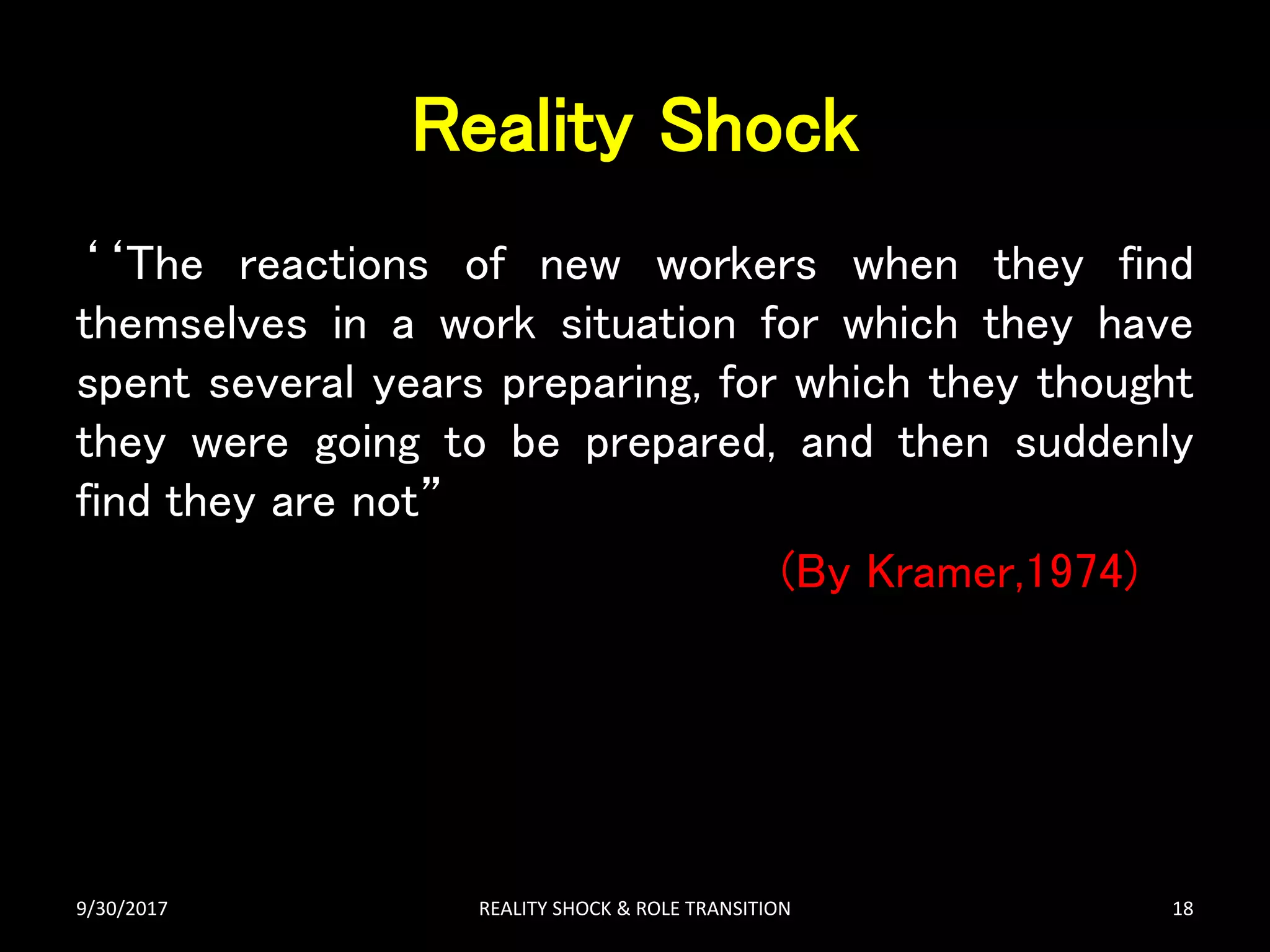 Reality Shock
‘‘The reactions of new workers when they find
themselves in a work situation for which they have
spent several years preparing, for which they thought
they were going to be prepared, and then suddenly
find they are not”
(By Kramer,1974)
9/30/2017 REALITY SHOCK & ROLE TRANSITION 18
 