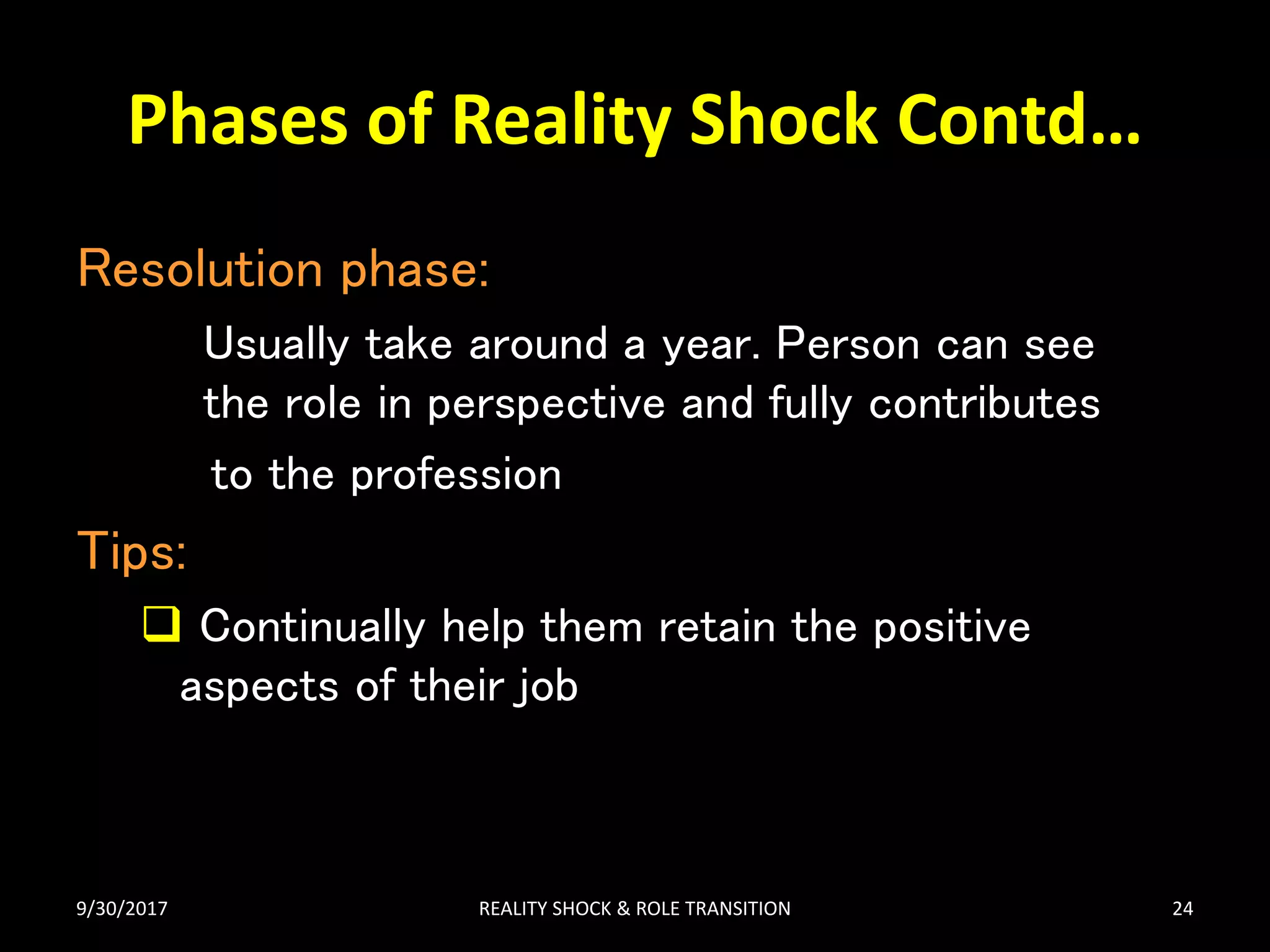 Phases of Reality Shock Contd…
Resolution phase:
Usually take around a year. Person can see
the role in perspective and fully contributes
to the profession
Tips:
 Continually help them retain the positive
aspects of their job
9/30/2017 REALITY SHOCK & ROLE TRANSITION 24
 
