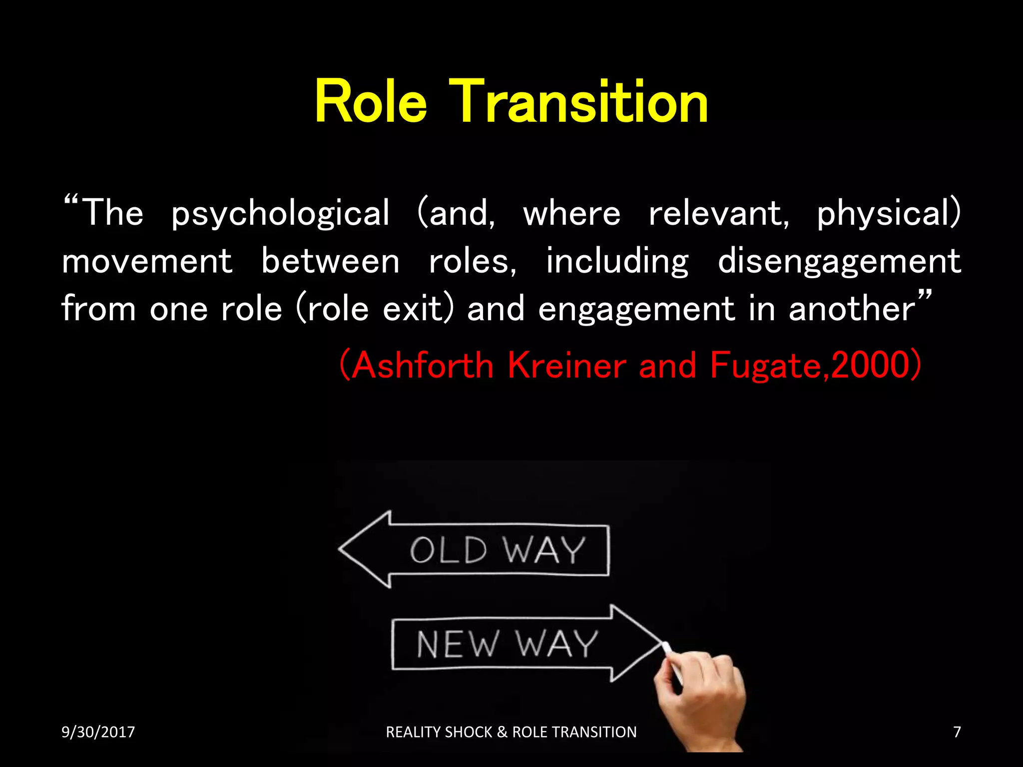 Role Transition
“The psychological (and, where relevant, physical)
movement between roles, including disengagement
from one role (role exit) and engagement in another”
(Ashforth Kreiner and Fugate,2000)
9/30/2017 REALITY SHOCK & ROLE TRANSITION 7
 