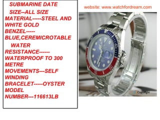 website: www.watchfordream.com SUBMARINE DATE SIZE--ALL SIZE MATERIAL-----STEEL AND WHITE GOLD BENZEL-----BLUE,CEREMICROTABLE WATER RESISTANCE------WATERPROOF TO 300 METRE MOVEMENTS---SELF WINDING BRACELET-----OYSTER MODEL NUMBER---116613LB 