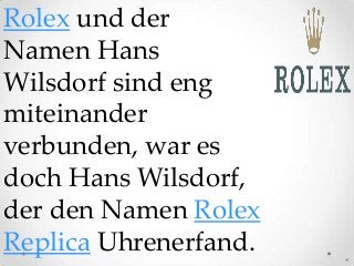 Rolex und der
Namen Hans
Wilsdorf sind eng
miteinander
verbunden, war es
doch Hans Wilsdorf,
der den Namen Rolex
Replica Uhrenerfand.
 